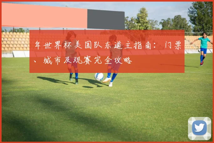 年世界杯美国队东道主指南:门票、城市及观赛完全攻略