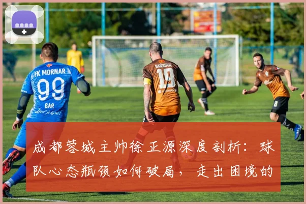 成都蓉城主帅徐正源深度剖析:球队心态瓶颈如何破局,走出困境的实用策略