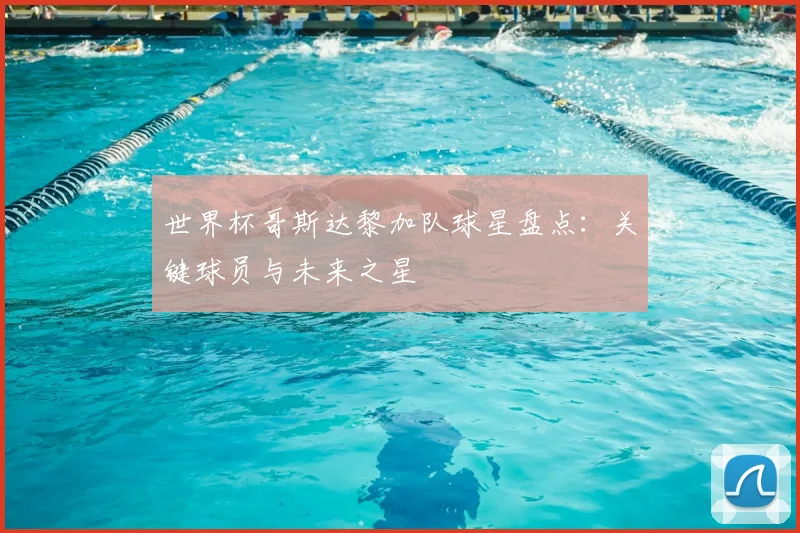 世界杯哥斯达黎加队球星盘点：关键球员与未来之星