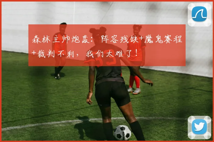 森林主帅炮轰:阵容残缺+魔鬼赛程+裁判不利,我们太难了!