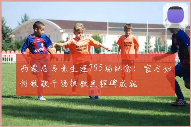 西蒙尼马竞生涯795场纪念：官方如何致敬千场执教里程碑成就