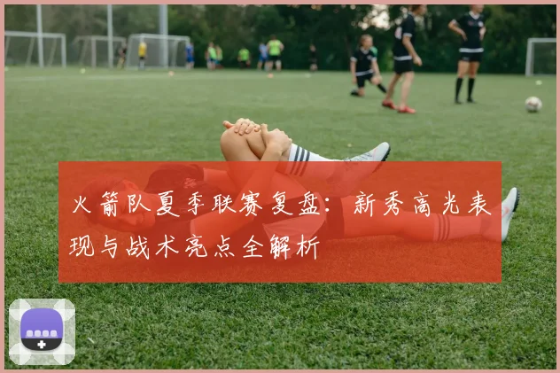 火箭队夏季联赛复盘：新秀高光表现与战术亮点全解析