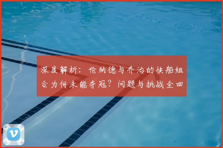 深度解析：伦纳德与乔治的快船组合为何未能夺冠？问题与挑战全回顾